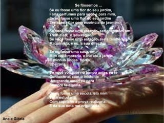 Se eu fosse uma flor do seu jardim,
Faria perfumes para você e para mim,
Se eu fosse uma flor do seu jardim
Seria uma flor com essência de jasmim.
Se você fosse uma estação, seria também um
Trem e eu, o seu vagão,
Se você fosse uma estação, seria também o
Maquinista, e eu, a sua direção.
Se eu fosse uma casa, em
Mim você moraria, e iria até a janela,
E minhas lindas flores
Cheiraria.
Se você voltasse no tempo antes eu te
Conheceria, com o início de
Um grande amor, eu para
Sempre te amaria.
Se eu fosse uma escola, em mim
Você estudaria,
Com capricho a prova realizaria,
E da sua nota me orgulharia.
Se fôssemos ...
Ana e Glória
 