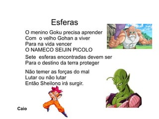 Esferas
Sete esferas encontradas devem ser
Para o destino da terra proteger
Não temer as forças do mal
Lutar ou não lutar
Então Sheilong irá surgir.
O menino Goku precisa aprender
Com o velho Gohan a viver
Para na vida vencer
O NAMECO SEIJIN PICOLO
Caio
 