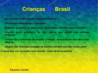 Crianças do Brasil
As crianças do Brasil são alegres e faceiras.
Devem ser respeitadas e educadas.
Brincam no jardim de pega-pega, pula corda e muitas outras coisas.
Acorda, povo brasileiro, se liga, temos que cuidar das nossas
crianças.
Porque se cuidarmos da nossas crianças nosso futuro será de muita
alegria.
Alegria das crianças contagia os adultos porquê elas dão muito amor
O amor tem cor vermelha num mundo cheio de brincadeiras
Eduarda e Cecília
 