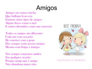 Amigos
Amigos são como estrelas
Que brilham lá no céu
Existem vários tipos de amigos
Alguns doces como o mel
E outros divertidos como um carrossel.
Todos os amigos são diferentes
Cada um com seu jeito
De conviver com a gente
Eles sempre serão nossos amigos
Mesmo com brigas e intrigas.
Nós sempre estaremos unidos
Em qualquer ocasião
Porque amigo que é amigo
Não abandona nunca não.
Valentina e Marina
 