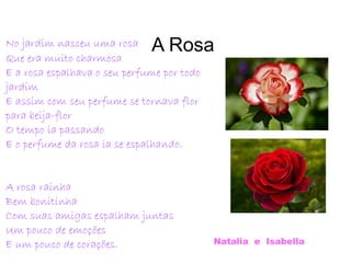 A RosaNo jardim nasceu uma rosa
Que era muito charmosa
E a rosa espalhava o seu perfume por todo
jardim
E assim com seu perfume se tornava flor
para beija-flor
O tempo ia passando
E o perfume da rosa ia se espalhando.
A rosa rainha
Bem bonitinha
Com suas amigas espalham juntas
Um pouco de emoções
E um pouco de corações. Natalia e Isabella
 