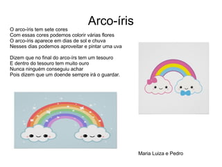 Arco-íris
O arco-íris tem sete cores
Com essas cores podemos colorir várias flores
O arco-íris aparece em dias de sol e chuva
Nesses dias podemos aproveitar e pintar uma uva
Dizem que no final do arco-írs tem um tesouro
E dentro do tesouro tem muito ouro
Nunca ninguém conseguiu achar
Pois dizem que um doende sempre irá o guardar.
Maria Luiza e Pedro
 