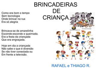 BRINCADEIRAS
DE
CRIANÇA.
Como era bom o tempo
Sem tecnologia
Onde brincar na rua
Era só alegria
Brincava-se de amarelinha
Esconde-esconde e queimada.
Era a festa da criançada
Que era engraçada.
Hoje em dia a criançada
Não sabe o que é diversão
Se não tiver conectada ou
Em frente a televisão.
RAFAEL e THIAGO R.
 