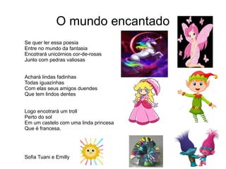 O mundo encantado
Se quer ler essa poesia
Entre no mundo da fantasia
Encotrará unicórnios cor-de-rosas
Junto com pedras valiosas
Achará lindas fadinhas
Todas iguazinhas
Com elas seus amigos duendes
Que tem lindos dentes
Logo encotrará um troll
Perto do sol
Em um castelo com uma linda princesa
Que é francesa.
Sofia Tuani e Emilly
 