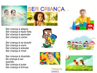 SER CRIANÇA...
Ser criança é alegria
Ser criança é fazer folia
Ser criança é aprender
Ser criança é correr
Ser criança é se divertir
Ser criança é sorrir
Ser criança é estudar
Ser criança é rimar
Ser criança é divertido
Se criança é ser
querido
Ser criança é pular
Ser criança é brincar.
THIAGO E
DANIEL
 