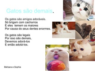 Gatos são demais.
Bárbara e Sophia
Os gatos são amigos adoráveis.
Só brigam com cachorros
E eles temem os maiores
Por causa do seus dentes enormes.
Os gatos são legais
Por isso são demais,
Devemos adorá-los
E então adotá-los.
 