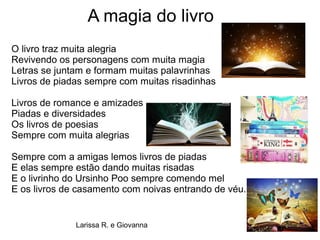 A magia do livro
O livro traz muita alegria
Revivendo os personagens com muita magia
Letras se juntam e formam muitas palavrinhas
Livros de piadas sempre com muitas risadinhas
Livros de romance e amizades
Piadas e diversidades
Os livros de poesias
Sempre com muita alegrias
Sempre com a amigas lemos livros de piadas
E elas sempre estão dando muitas risadas
E o livrinho do Ursinho Poo sempre comendo mel
E os livros de casamento com noivas entrando de véu.
Larissa R. e Giovanna
 