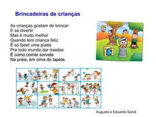 Brincadeiras de crianças
As crianças gostam de brincar
E se divertir
Mas é muito melhor
Quando tem criança feliz
É só fazer uma piada
Pra todo mundo dar risadas
É como comer sorveteÉ como comer sorvete
Na praia, em cima do tapete.Na praia, em cima do tapete.
Augusto e Eduardo Sandi
 