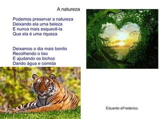 A natureza
Podemos preservar a natureza
Deixando ela uma beleza
E nunca mais esquecê-la
Que ela é uma riqueza
Deixamos o dia mais bonito
Recolhendo o lixo
E ajudando os bichos
Dando água e comida
Eduardo eFrederico.
 