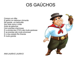 OS GAÚCHOS
Compro um rifão
E ganho um delisioso chimarão
Na parede, um barbudão
Sou forte como o chão
Ando de galochas
Com prendas charmosas
E a comida dos CTG's são muito gostosas
E as prendas são muito amorosas
E o meu estado Rio Grande
É muito grande
ANA LAURA E LAURA D
 