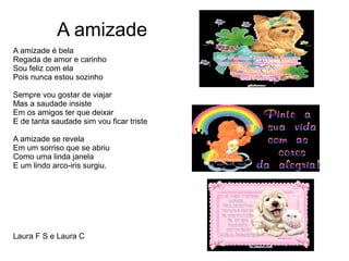 A amizade
A amizade é bela
Regada de amor e carinho
Sou feliz com ela
Pois nunca estou sozinho
Sempre vou gostar de viajar
Mas a saudade insiste
Em os amigos ter que deixar
E de tanta saudade sim vou ficar triste
A amizade se revela
Em um sorriso que se abriu
Como uma linda janela
E um lindo arco-iris surgiu.
Laura F S e Laura C
 