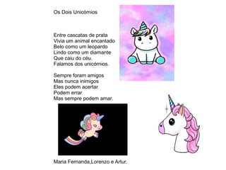 Os Dois Unicórnios
Entre cascatas de prata
Vivia um animal encantado
Belo como um leopardo
Lindo como um diamante
Que caiu do céu.
Falamos dos unicórnios.
Sempre foram amigos
Mas nunca inimigos
Eles podem acertar
Podem errar
Mas sempre podem amar.
Maria Fernanda,Lorenzo e Artur.
 
