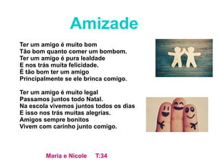 Ter um amigo é muito bom
Tão bom quanto comer um bombom.
Ter um amigo é pura lealdade
E nos trás muita felicidade.
É tão bom ter um amigo
Principalmente se ele brinca comigo.
Ter um amigo é muito legal
Passamos juntos todo Natal.
Na escola vivemos juntos todos os dias
E isso nos trás muitas alegrias.
Amigos sempre bonitos
Vivem com carinho junto comigo.
Amizade
Maria e Nicole T:34
 
