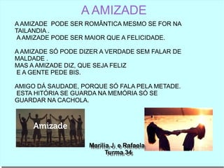 A AMIZADE
A AMIZADE PODE SER ROMÂNTICA MESMO SE FOR NA
TAILANDIA .
A AMIZADE PODE SER MAIOR QUE A FELICIDADE.
A AMIZADE SÓ PODE DIZER A VERDADE SEM FALAR DE
MALDADE .
MAS A AMIZADE DIZ, QUE SEJA FELIZ
E A GENTE PEDE BIS.
AMIGO DÁ SAUDADE, PORQUE SÓ FALA PELA METADE.
ESTA HITÓRIA SE GUARDA NA MEMÓRIA SÓ SE
GUARDAR NA CACHOLA.
Marilia J. e Rafaela
Turma 34
Marilia J. e Rafaela
Turma 34
 