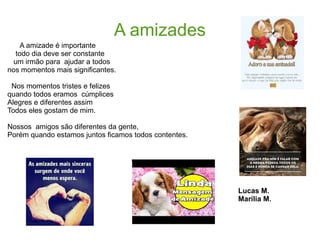 A amizades
A amizade é importante
todo dia deve ser constante
um irmão para ajudar a todos
nos momentos mais significantes.
Nos momentos tristes e felizes
quando todos eramos cúmplices
Alegres e diferentes assim
Todos eles gostam de mim.
Nossos amigos são diferentes da gente,
Porém quando estamos juntos ficamos todos contentes.
Lucas M.
Marília M.
 
