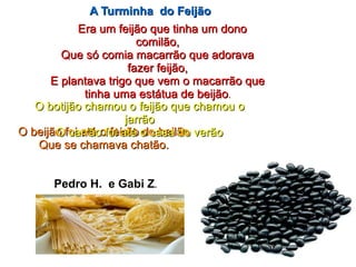 Era um feijão que tinha um donoEra um feijão que tinha um dono
comilão,comilão,
Que só comia macarrão que adoravaQue só comia macarrão que adorava
fazer feijão,fazer feijão,
E plantava trigo que vem o macarrão queE plantava trigo que vem o macarrão que
tinha uma estátua de beijãotinha uma estátua de beijão..
O beijão foi até o feirão do bailãoO beijão foi até o feirão do bailão
Que se chamava chatão.Que se chamava chatão.
O botijão chamou o feijão que chamou oO botijão chamou o feijão que chamou o
jarrãojarrão
O carrão foi até o casa do verãoO carrão foi até o casa do verão
Pedro H. e Gabi Z.
A Turminha do FeijãoA Turminha do Feijão
 