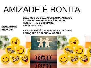 AMIZADE É BONITA
SEJA RICO OU SEJA POBRE UMA AMIZADE
É SEMPRE NOBRE SE VOCÊ DUVIDAR
ENCONTE UM AMIGO PARA
ESPERIMENTAR.
A AMISADE É TÃO BONITA QUE EXPLODE O
CORAÇÕES DE ALEGRIA: SORRIA
BENJAMIN E
PEDRO F.
 