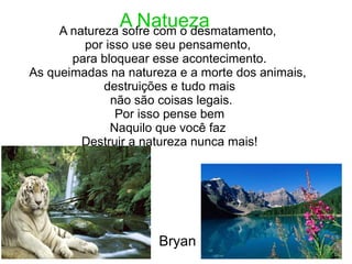 A NatuezaA natureza sofre com o desmatamento,
por isso use seu pensamento,
para bloquear esse acontecimento.
As queimadas na natureza e a morte dos animais,
destruições e tudo mais
não são coisas legais.
Por isso pense bem
Naquilo que você faz
Destruir a natureza nunca mais!
Fim
Bryan
 