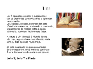 Ler
Ler é aprender, crescer e surpreender,
ver os presentes que a vida traz e aprender
a aproveitar.
Ler, estudar, crescer, surpreender para
Continuar a crescer, sonhando e brincando,
Os ponteiros do relógio estão a correr
Vamos lá; você tem muito o que fazer.
A leitura é um fato que o mundo trouxe
de bom, alguns dizem que não são nada
Sim eu digo que são muito mais.
Já está acabando as aulas e as férias
Estão chegando, você tem que continuar
A ler e terminar um livro até o sol nascer.
Julia S; Julia T. e Flavia
 