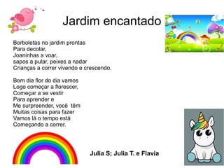 Jardim encantado
Borboletas no jardim prontas
Para decolar,
Joaninhas a voar,
sapos a pular, peixes a nadar
Crianças a correr vivendo e crescendo.
Bom dia flor do dia vamos
Logo começar a florescer,
Começar a se vestir
Para aprender e
Me surpreender, você têm
Muitas coisas para fazer
Vamos lá o tempo está
Começando a correr.
Julia S; Julia T. e Flavia
 