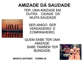 TER UMA AMIZADE EM
OUTRA CIDADE DÁ
MUITA SAUDADE
SER AMIGO SER
VERDADEIRO E
COMPANHEIRO.
QUEM SABE TER UMA
AMIZADE
SABE TAMBÉM TER
BONDADE.
AMIZADE DÁ SAUDADE
MARCO ANTONIO TURMA 34
 