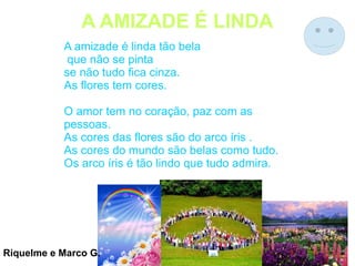 A AMIZADE É LINDA
A amizade é linda tão bela
que não se pinta
se não tudo fica cinza.
As flores tem cores.
O amor tem no coração, paz com as
pessoas.
As cores das flores são do arco íris .
As cores do mundo são belas como tudo.
Os arco íris é tão lindo que tudo admira.
Riquelme e Marco G.
 