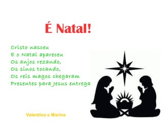 Cristo nasceu
E o Natal apareceu
Os anjos rezando,
Os sinos tocando,
Os reis magos chegaram
Presentes para Jesus entregaram
É Natal!
Valentina e Marina
 