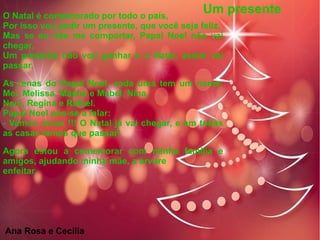 O Natal é comemorado por todo o país,
Por isso vou pedir um presente, que você seja feliz.
Mas se eu não me comportar, Papai Noel não vai
chegar,
Um presente não vou ganhar e o Natal, assim vai
passar.
As renas do Papai Noel, cada uma tem um nome:
Mel, Melissa, Masha e Mabel, Nina,
Nani, Regina e Rafael.
Papai Noel pôs-se a falar:
- Vamos renas !!! O Natal já vai chegar, e em todas
as casas temos que passar!
Agora estou a comemorar com minha família e
amigos, ajudando minha mãe, a árvore
enfeitar.
Um presente
Ana Rosa e Cecília
 