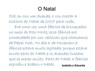 O Natal
Olá, eu sou um duende, e vou contar a
história do Natal de 2017 para vocês.
Era uma vez uma fábrica de brinquedos
no meio do Polo Norte, essa fábrica era
comandada por um velhinho que chamamos
de Papai Noel. No dia 6 de Novembro a
fábrica estava muito agitada, porque estava
muito perto do Natal e os duendes tinham
que se mexer muito. Perto do Natal a fabrica
explodiu e acabou o Natal. Isabella e Eduarda
 
