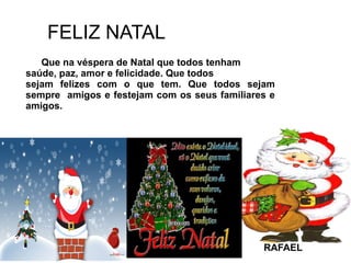 FELIZ NATAL
Que na véspera de Natal que todos tenham
saúde, paz, amor e felicidade. Que todos
sejam felizes com o que tem. Que todos sejam
sempre amigos e festejam com os seus familiares e
amigos.
RAFAEL
 