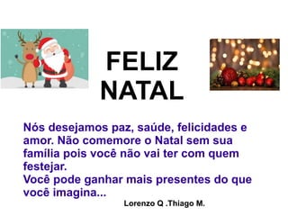 Nós desejamos paz, saúde, felicidades e
amor. Não comemore o Natal sem sua
família pois você não vai ter com quem
festejar.
Você pode ganhar mais presentes do que
você imagina...
FELIZ
NATAL
Lorenzo Q .Thiago M.
 