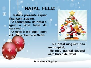 NATAL FELIZ
Natal é presente e quer
ficar com a gente;
O sentimento de Natal é
igual a uma festa de
carnaval;
O Natal é tão legal com
o lindo pinheiro de Natal.
No Natal ninguém fica
no hospital,
No meu quintal decorei
com flores de Natal .
Ana laura e Sophia
 
