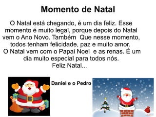Momento de Natal
O Natal está chegando, é um dia feliz. Esse
momento é muito legal, porque depois do Natal
vem o Ano Novo. Também Que nesse momento,
todos tenham felicidade, paz e muito amor.
O Natal vem com o Papai Noel e as renas. É um
dia muito especial para todos nós.
Feliz Natal...
Daniel e o Pedro
 