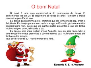 O bom Natal
O Natal é uma data comemorativa do nascimento de Jesus. É
comemorado no dia 25 de Dezembro de todos os anos. Também é muito
conhecido pelo Papai Noel.
Eu desejo para a minha profe. preferida que ela tenha muita paz, amor e
felicidade. Eu desejo para o meu melhor amigo, o Eduardo, pois ele é muito
especial para mim, quero que ele ganhe muitos presentes e que ele tenha
muitos amigos, amor, felicidade e paz.
Eu desejo para meu melhor amigo Augusto, que ele seja muito feliz e
que ele ganhe muitos presentes e que ele receba paz, muito amor e que ele
tenha muitos amigos.
Que esse Natal de 2017 todo mundo seja feliz.
Eduardo F. S. e Augusto
 