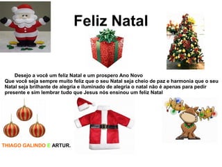 Feliz Natal
Desejo a você um feliz Natal e um prospero Ano Novo
Que você seja sempre muito feliz que o seu Natal seja cheio de paz e harmonia que o seu
Natal seja brilhante de alegria e iluminado de alegria o natal não é apenas para pedir
presente e sim lembrar tudo que Jesus nós ensinou um feliz Natal
THIAGO GALINDO E ARTUR.
 