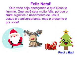 Feliz Natal!
Que você seja abençoado e que Deus te
ilumine. Que você seja muito feliz, porque o
Natal significa o nascimento de Jesus.
Jesus é o aniversariante, mas o presente é
pra você!
Fredi e Babi
 