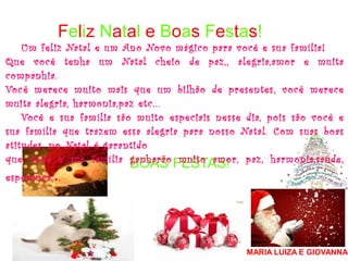 Feliz Natal e Boas Festas!
BOAS FESTAS!
MARIA LUIZA E GIOVANNA
Um feliz Natal e um Ano Novo mágico para você e sua família!
Que você tenha um Natal cheio de paz,, alegria,amor e muita
companhia.
Você merece muito mais que um bilhão de presentes, você merece
muita alegria, harmonia,paz etc...
Você e sua família são muito especiais nesse dia, pois são você e
sua família que trazem essa alegria para nosso Natal. Com suas boas
atitudes, no Natal é garantido
que você e sua família ganharão muito amor, paz, harmonia,saúde,
esperança...
 