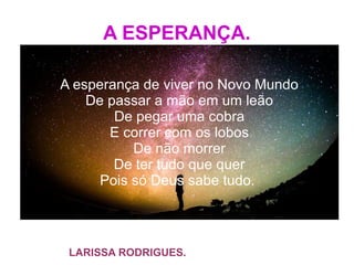 A ESPERANÇA.
A esperança de viver no Novo Mundo
De passar a mão em um leão
De pegar uma cobra
E correr com os lobos
De não morrer
De ter tudo que quer
Pois só Deus sabe tudo.
LARISSA RODRIGUES.
 