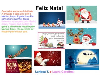 Feliz NatalQue todos tenhamos felicidade.
A amizade é bela junto com o
Menino Jesus. A gente trata Ele
com amor e carinho. Todos
devemos ter respeito pelo Menino
Jesus. Nossos pais cuidam da
gente e além de ter respeito pelo
Menino Jesus, nós devemos ter
respeito pelo nossos pais.
Larissa T. e Laura Carolina.
 