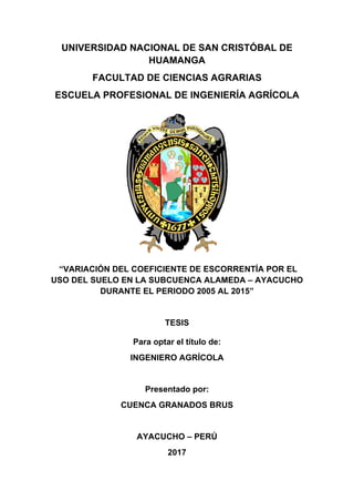 UNIVERSIDAD NACIONAL DE SAN CRISTÓBAL DE
HUAMANGA
FACULTAD DE CIENCIAS AGRARIAS
ESCUELA PROFESIONAL DE INGENIERÍA AGRÍCOLA
“VARIACIÓN DEL COEFICIENTE DE ESCORRENTÍA POR EL
USO DEL SUELO EN LA SUBCUENCA ALAMEDA – AYACUCHO
DURANTE EL PERIODO 2005 AL 2015”
TESIS
Para optar el título de:
INGENIERO AGRÍCOLA
Presentado por:
CUENCA GRANADOS BRUS
AYACUCHO – PERÚ
2017
 