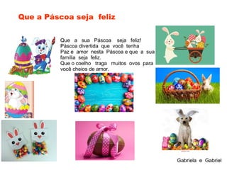 Que a sua Páscoa seja feliz!
Páscoa divertida que você tenha
Paz e amor nesta Páscoa e que a sua
família seja feliz.
Que o coelho traga muitos ovos para
você cheios de amor.
Que a Páscoa seja feliz
Gabriela e Gabriel
 