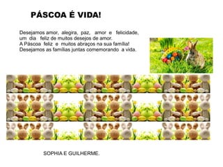 Desejamos amor, alegira, paz, amor e felicidade,
um dia feliz de muitos desejos de amor.
A Páscoa feliz e muitos abraços na sua família!
Desejamos as famílias juntas comemorando a vida.
PÁSCOA É VIDA!
SOPHIA E GUILHERME.
 