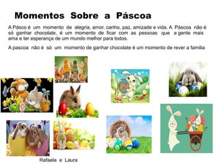 A Pásco é um momento de alegria, amor, cariho, paz, amizade e vida. A Páscoa não é
só ganhar chocolate, é um momento de ficar com as pessoas que a gente mais
ama e ter esperança de um mundo melhor para todos.
A pascoa não é só um momento de ganhar chocolate é um momento de rever a familia
Rafaela e Laura
Momentos Sobre a Páscoa
 