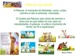 A Páscoa é momente de felcidade, amor, união,
carinho e não é somente chocolate.
O Coelho da Páscoa vem cheio de carinho e
amor pra os que estão na rua, para os
necessitados. A páscoa é união e momento de
dividir, ter fé e esperança!
Raul e Pietra
.
PÁSCOA DE AMOR
 