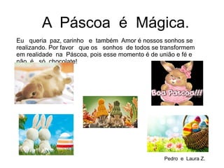 Eu queria paz, carinho e também Amor é nossos sonhos se
realizando. Por favor que os sonhos de todos se transformem
em realidade na Páscoa, pois esse momento é de união e fé e
não é só chocolate!
A Páscoa é Mágica.
Pedro e Laura Z.
 