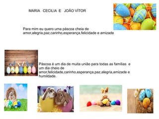 Para mim eu quero uma páscoa cheia de
amor,alegria,paz,carinho,esperança,felicidade e amizade
MARIA CECILIA E JOÃO VÍTOR
Páscoa é um dia de muita união para todas as famílias e
um dia cheio de
amor,felicidade,carinho,esperança,paz,alegria,amizade e
humildade.
 