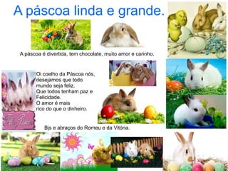 Oi coelho da Páscoa nós,
desejamos que todo
mundo seja feliz.
Que todos tenham paz e
Felicidade.
O amor é mais
rico do que o dinheiro.
A páscoa é divertida, tem chocolate, muito amor e carinho.
A páscoa linda e grande.
Bjs e abraços do Romeu e da Vitória.
 