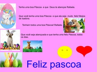 Tenha uma boa Páscoa e que Deus te abençoe Rafaela.
Que você tenha uma boa Páscoa e que ela seja muito feliz! Beijos
de Isadora.
Tenham todos uma boa Páscoa! Rafaela.
Que você seja abençoada e que tenha uma feliz Páscoa, todos
os dias.
Feliz pascoa
 