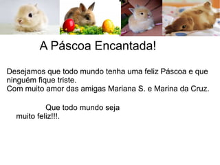 A Páscoa Encantada!
Que todo mundo seja
muito feliz!!!.
Desejamos que todo mundo tenha uma feliz Páscoa e que
ninguém fique triste.
Com muito amor das amigas Mariana S. e Marina da Cruz.
 