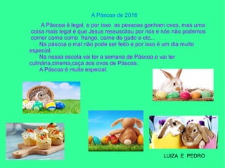 A Páscoa de 2018
A Páscoa é legal, e por isso as pessoas ganham ovos, mas uma
coisa mais legal é que Jesus ressuscitou por nós e nós não podemos
comer carne como frango, carne de gado e etc...
Na páscoa o mal não pode ser feito e por isso é um dia muito
especial.
Na nossa escola vai ter a semana de Páscoa e vai ter
culinária,cinema,caça aos ovos de Páscoa.
A Páscoa é muito especial.
LUIZA E PEDRO
 